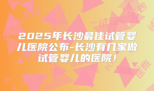 2025年长沙最佳试管婴儿医院公布-长沙有几家做试管婴儿的医院！
