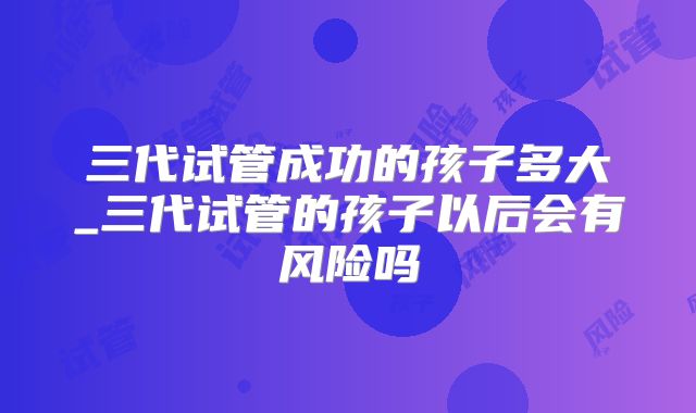 三代试管成功的孩子多大_三代试管的孩子以后会有风险吗