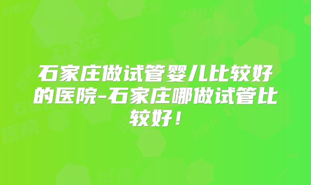 石家庄做试管婴儿比较好的医院-石家庄哪做试管比较好！