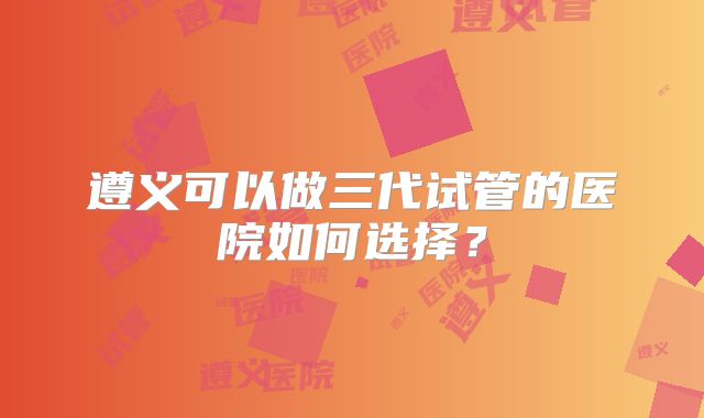 遵义可以做三代试管的医院如何选择？