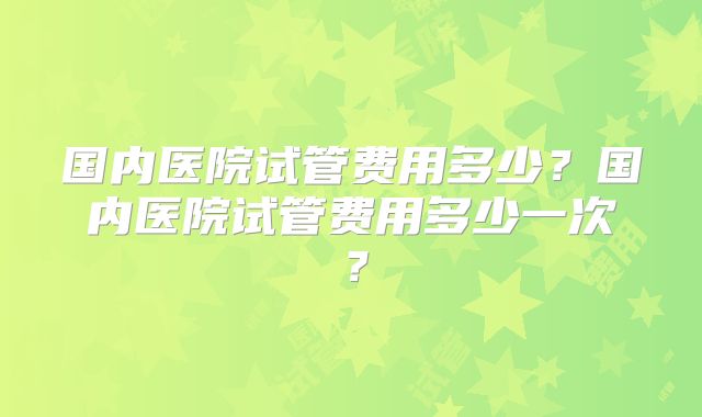 国内医院试管费用多少?国内医院试管费用多少一次?