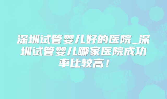 深圳试管婴儿好的医院_深圳试管婴儿哪家医院成功率比较高！