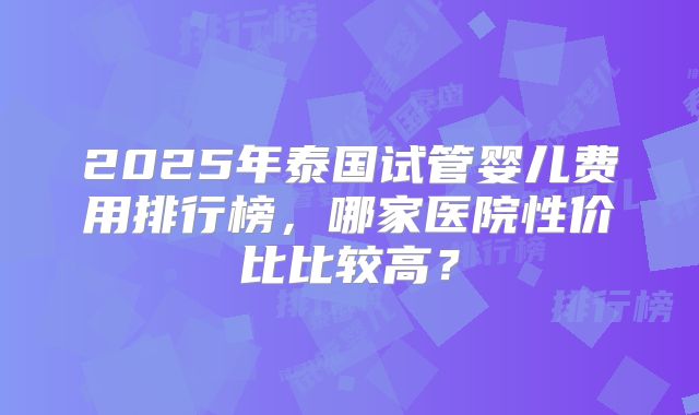 2025年泰国试管婴儿费用排行榜，哪家医院性价比比较高？