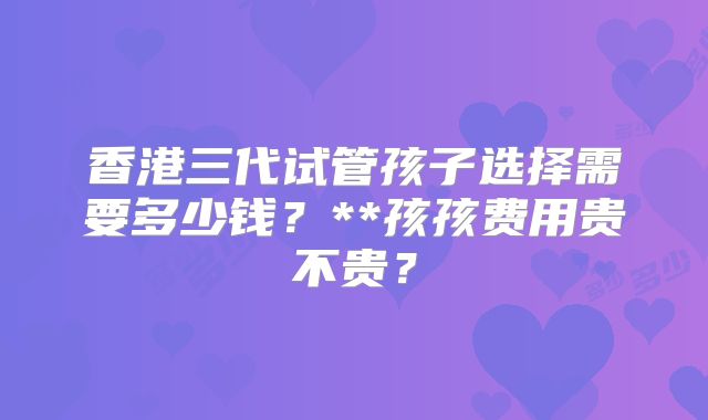 香港三代试管孩子选择需要多少钱？**孩孩费用贵不贵？