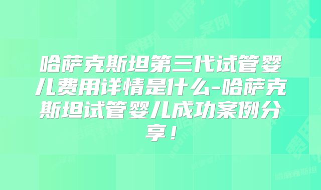 哈萨克斯坦第三代试管婴儿费用详情是什么-哈萨克斯坦试管婴儿成功案例分享！