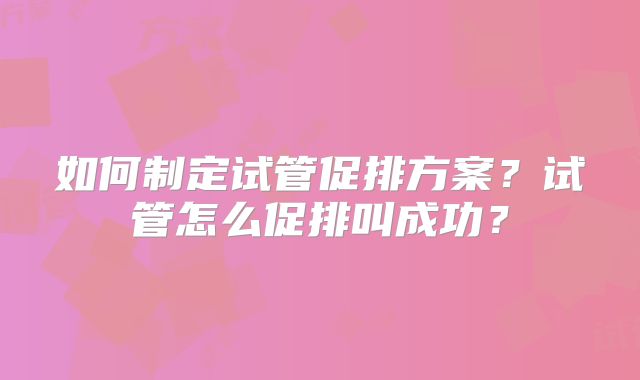 如何制定试管促排方案?试管怎么促排叫成功?