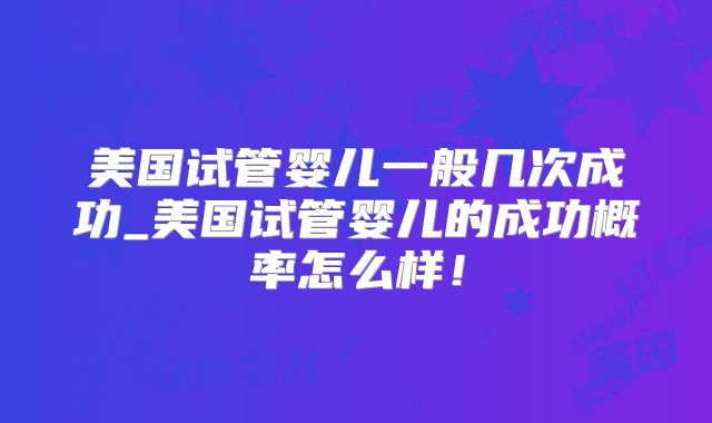 美国试管婴儿一般几次成功_美国试管婴儿的成功概率怎么样！