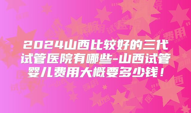 2024山西比较好的三代试管医院有哪些-山西试管婴儿费用大概要多少钱!