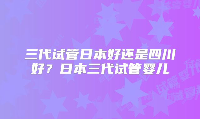 三代试管日本好还是四川好？日本三代试管婴儿