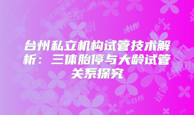 台州私立机构试管技术解析：三体胎停与大龄试管关系探究