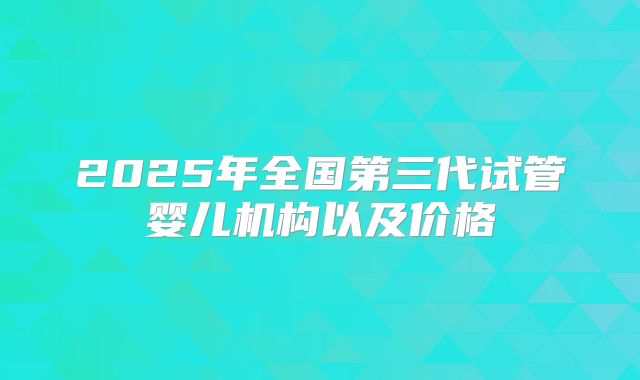 2025年全国第三代试管婴儿机构以及价格