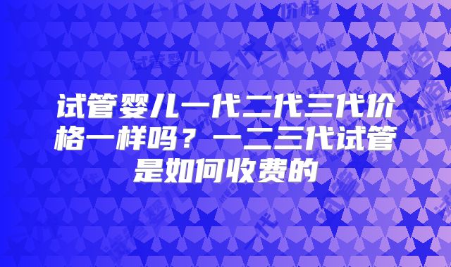 试管婴儿一代二代三代价格一样吗?一二三代试管是如何收费的