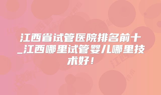 江西省试管医院排名前十_江西哪里试管婴儿哪里技术好!