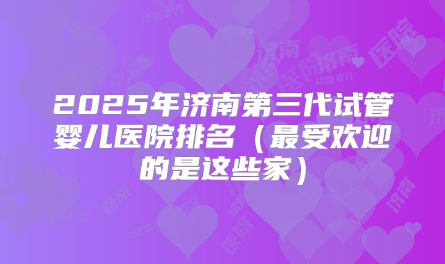 2025年济南第三代试管婴儿医院排名(最受欢迎的是这些家)