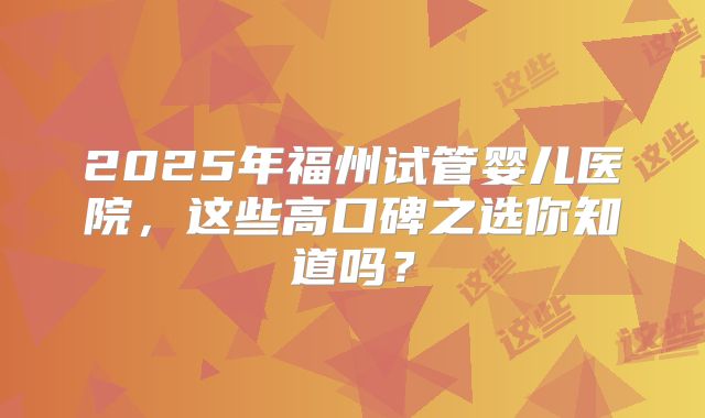 2025年福州试管婴儿医院，这些高口碑之选你知道吗？