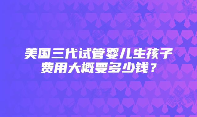 美国三代试管婴儿生孩子费用大概要多少钱？