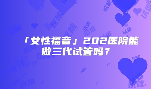 「女性福音」202医院能做三代试管吗？
