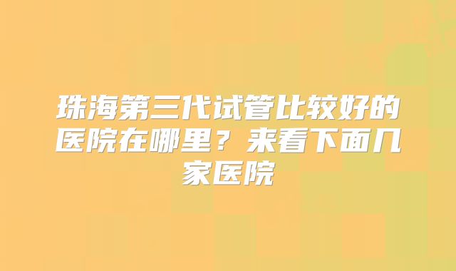 珠海第三代试管比较好的医院在哪里？来看下面几家医院