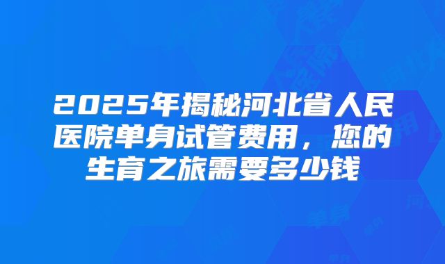 2025年揭秘河北省人民医院单身试管费用,您的生育之旅需要多少钱