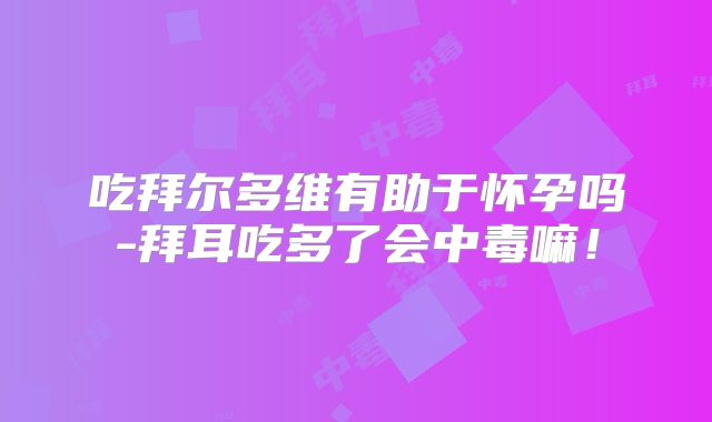 吃拜尔多维有助于怀孕吗-拜耳吃多了会中毒嘛！