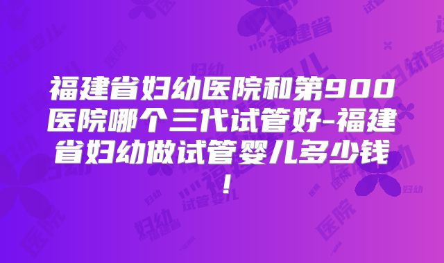 福建省妇幼医院和第900医院哪个三代试管好-福建省妇幼做试管婴儿多少钱！