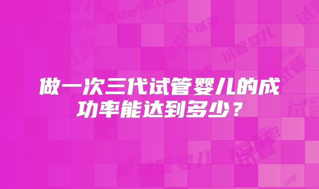 做一次三代试管婴儿的成功率能达到多少?
