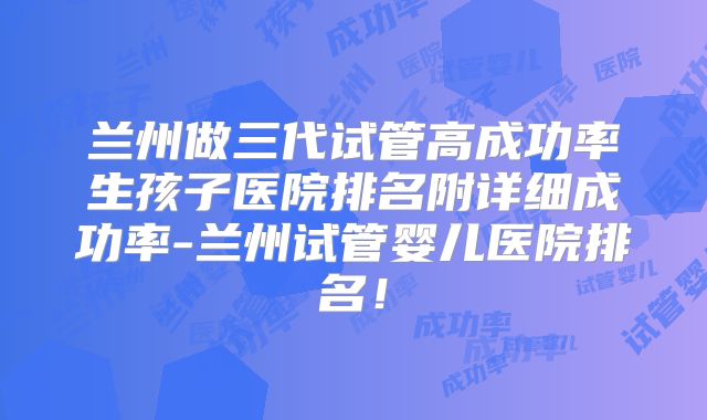 兰州做三代试管高成功率生孩子医院排名附详细成功率-兰州试管婴儿医院排名！
