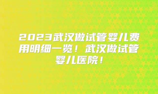 2023武汉做试管婴儿费用明细一览!武汉做试管婴儿医院!
