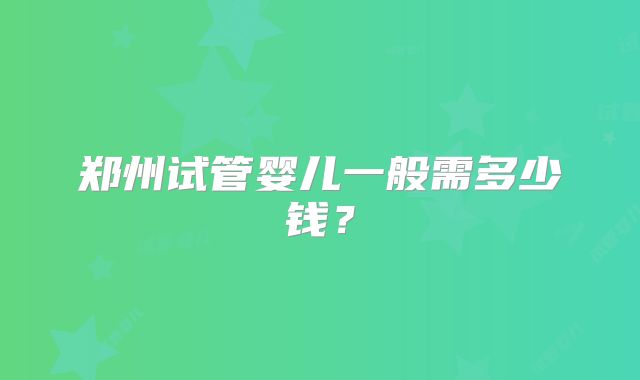 郑州试管婴儿一般需多少钱？