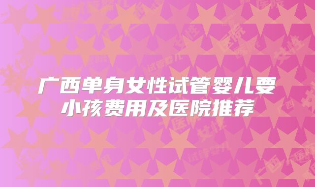 广西单身女性试管婴儿要小孩费用及医院推荐