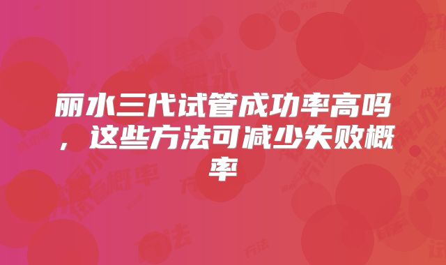 丽水三代试管成功率高吗，这些方法可减少失败概率