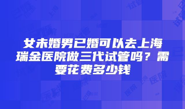 女未婚男已婚可以去上海瑞金医院做三代试管吗？需要花费多少钱