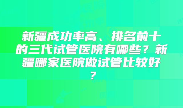 新疆成功率高、排名前十的三代试管医院有哪些？新疆哪家医院做试管比较好？