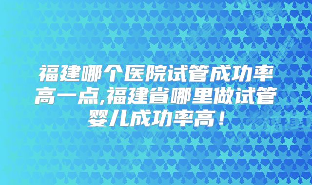福建哪个医院试管成功率高一点,福建省哪里做试管婴儿成功率高！