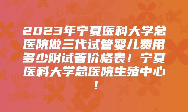 2023年宁夏医科大学总医院做三代试管婴儿费用多少附试管价格表!宁夏医科大学总医院生殖中心!