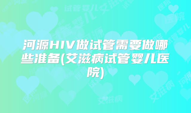 河源HIV做试管需要做哪些准备(艾滋病试管婴儿医院)