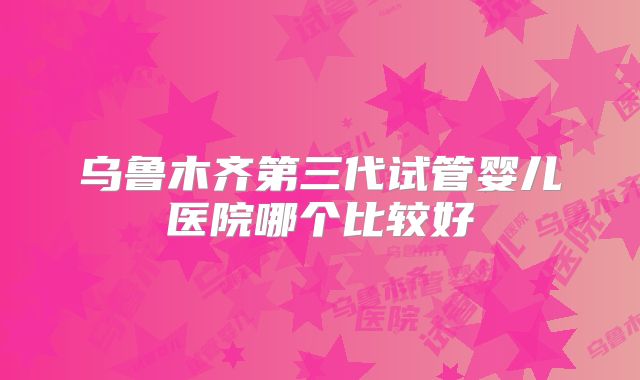 乌鲁木齐第三代试管婴儿医院哪个比较好