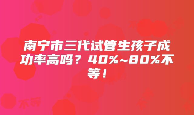 南宁市三代试管生孩子成功率高吗？40%~80%不等！