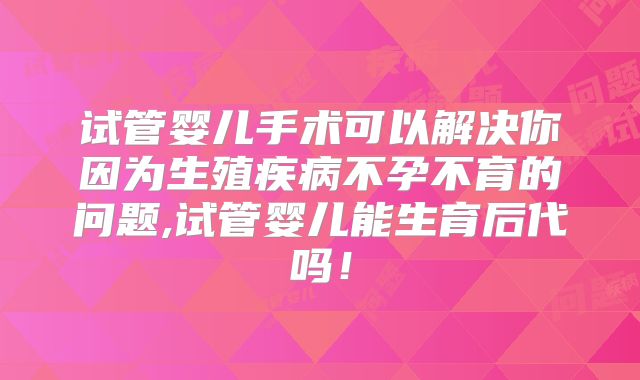 试管婴儿手术可以解决你因为生殖疾病不孕不育的问题,试管婴儿能生育后代吗！