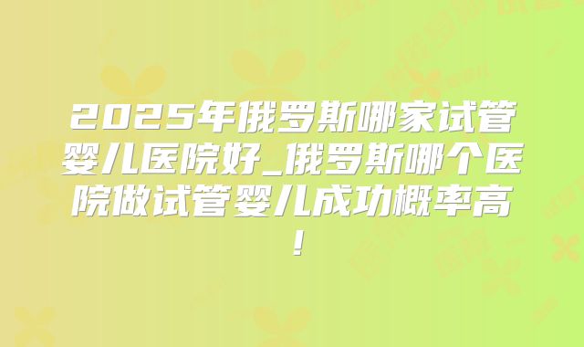 2025年俄罗斯哪家试管婴儿医院好_俄罗斯哪个医院做试管婴儿成功概率高!