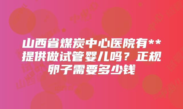 山西省煤炭中心医院有**提供做试管婴儿吗?正规卵子需要多少钱