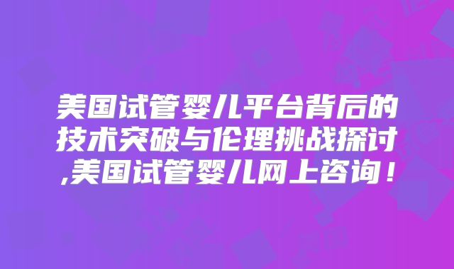美国试管婴儿平台背后的技术突破与伦理挑战探讨,美国试管婴儿网上咨询！