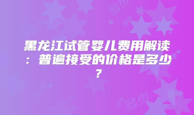 黑龙江试管婴儿费用解读:普遍接受的价格是多少?