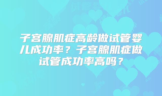 子宫腺肌症高龄做试管婴儿成功率？子宫腺肌症做试管成功率高吗？