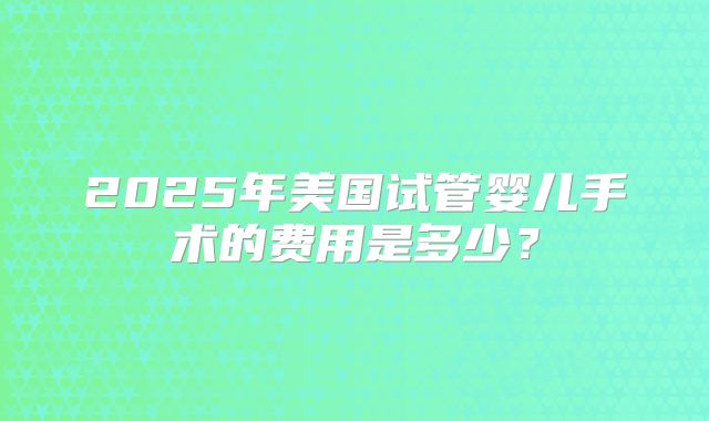 2025年美国试管婴儿手术的费用是多少？