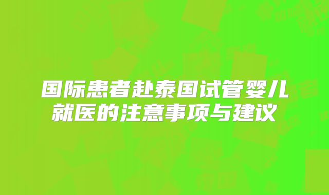 国际患者赴泰国试管婴儿就医的注意事项与建议