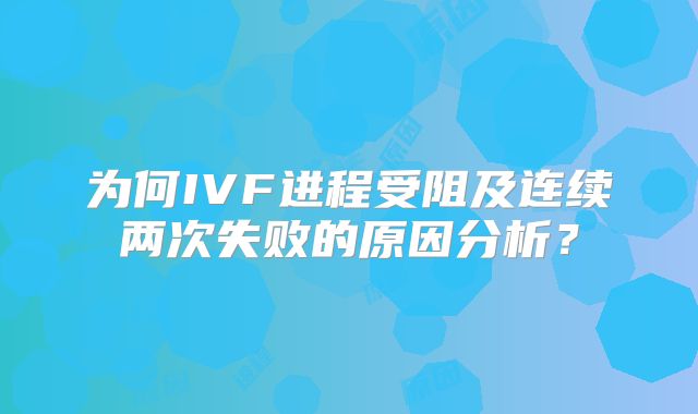 为何IVF进程受阻及连续两次失败的原因分析？