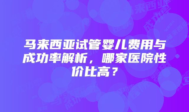 马来西亚试管婴儿费用与成功率解析，哪家医院性价比高？