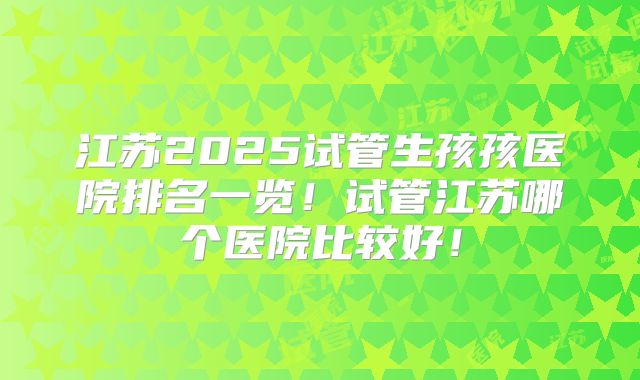 江苏2025试管生孩孩医院排名一览!试管江苏哪个医院比较好!