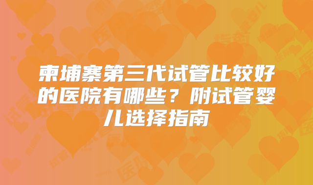 柬埔寨第三代试管比较好的医院有哪些？附试管婴儿选择指南